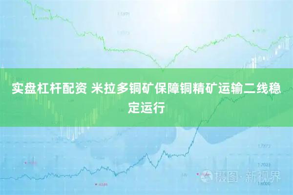 实盘杠杆配资 米拉多铜矿保障铜精矿运输二线稳定运行