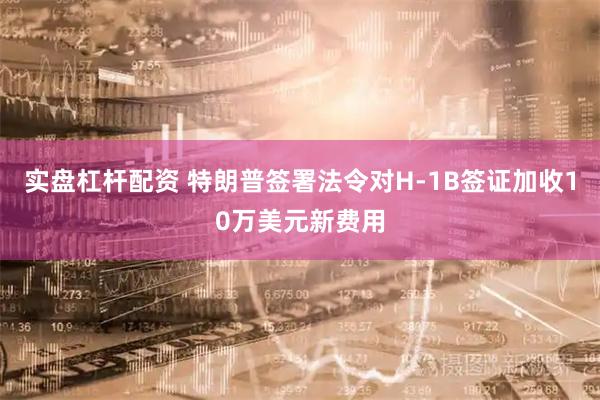实盘杠杆配资 特朗普签署法令对H-1B签证加收10万美元新费用