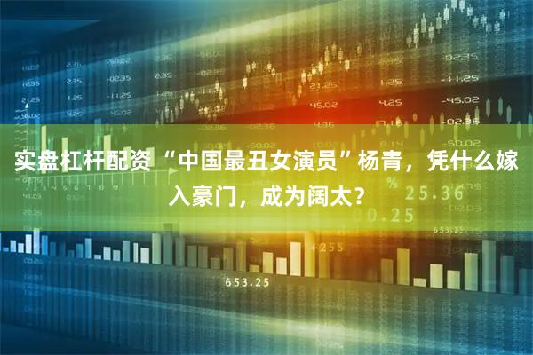 实盘杠杆配资 “中国最丑女演员”杨青，凭什么嫁入豪门，成为阔太？