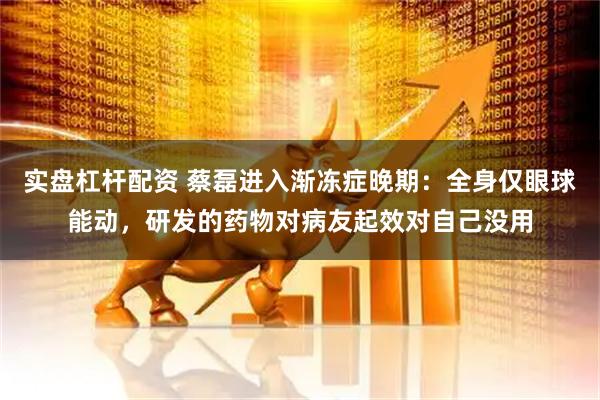 实盘杠杆配资 蔡磊进入渐冻症晚期：全身仅眼球能动，研发的药物对病友起效对自己没用