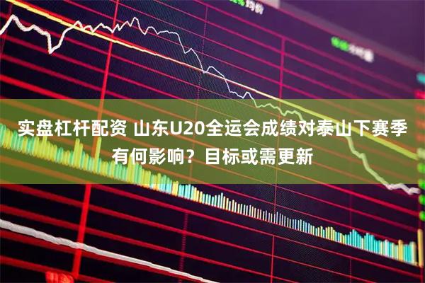 实盘杠杆配资 山东U20全运会成绩对泰山下赛季有何影响？目标或需更新