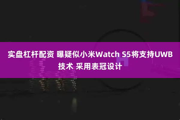 实盘杠杆配资 曝疑似小米Watch S5将支持UWB技术 采用表冠设计