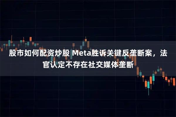 股市如何配资炒股 Meta胜诉关键反垄断案，法官认定不存在社交媒体垄断