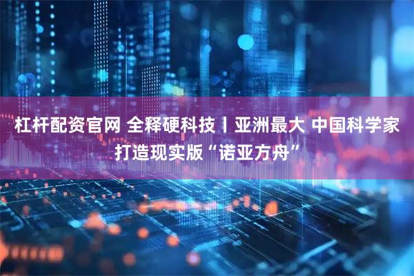 杠杆配资官网 全释硬科技丨亚洲最大 中国科学家打造现实版“诺亚方舟”