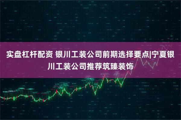 实盘杠杆配资 银川工装公司前期选择要点|宁夏银川工装公司推荐筑臻装饰