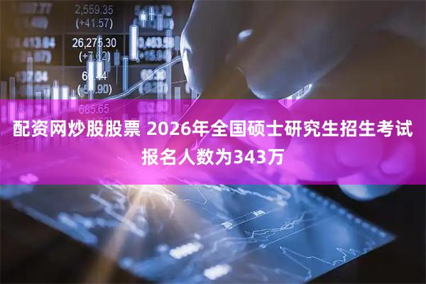 配资网炒股股票 2026年全国硕士研究生招生考试报名人数为343万