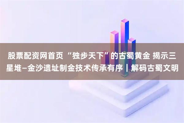 股票配资网首页 “独步天下”的古蜀黄金 揭示三星堆—金沙遗址制金技术传承有序|解码古蜀文明