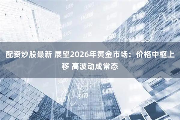 配资炒股最新 展望2026年黄金市场：价格中枢上移 高波动成常态