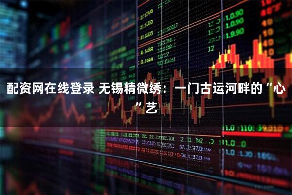 配资网在线登录 无锡精微绣:一门古运河畔的“心”艺