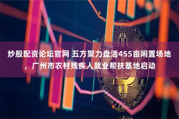 炒股配资论坛官网 五方聚力盘活455亩闲置场地,广州市农村残疾人就业帮扶基地启动