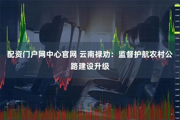 配资门户网中心官网 云南禄劝：监督护航农村公路建设升级