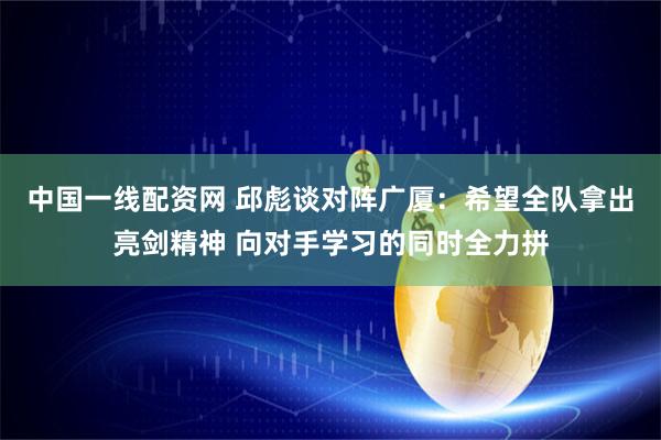中国一线配资网 邱彪谈对阵广厦：希望全队拿出亮剑精神 向对手学习的同时全力拼