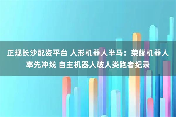 正规长沙配资平台 人形机器人半马：荣耀机器人率先冲线 自主机器人破人类跑者纪录
