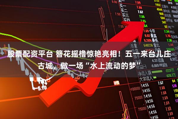 股票配资平台 簪花摇橹惊艳亮相！五一来台儿庄古城，做一场“水上流动的梦”