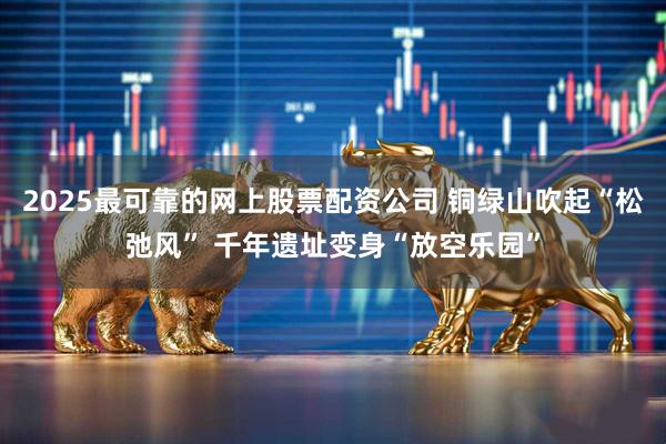 2025最可靠的网上股票配资公司 铜绿山吹起“松弛风” 千年遗址变身“放空乐园”