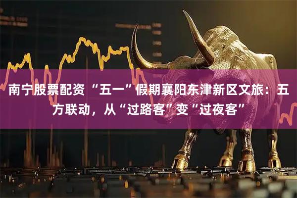 南宁股票配资 “五一”假期襄阳东津新区文旅：五方联动，从“过路客”变“过夜客”