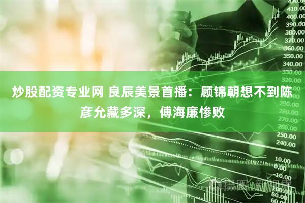炒股配资专业网 良辰美景首播：顾锦朝想不到陈彦允藏多深，傅海廉惨败