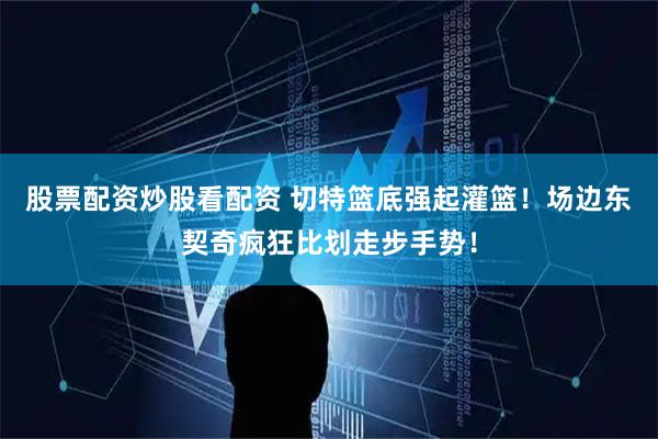 股票配资炒股看配资 切特篮底强起灌篮！场边东契奇疯狂比划走步手势！