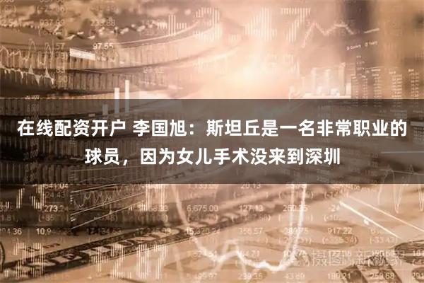 在线配资开户 李国旭：斯坦丘是一名非常职业的球员，因为女儿手术没来到深圳