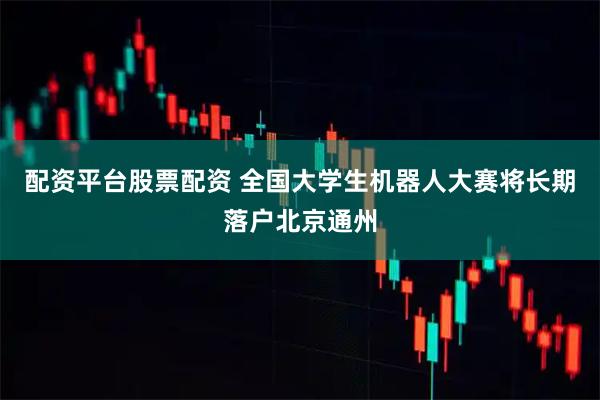 配资平台股票配资 全国大学生机器人大赛将长期落户北京通州