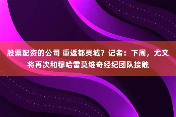 股票配资的公司 重返都灵城？记者：下周，尤文将再次和穆哈雷莫维奇经纪团队接触